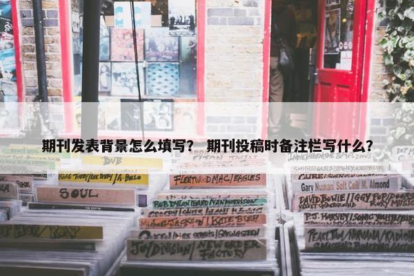 期刊发表背景怎么填写？ 期刊投稿时备注栏写什么？