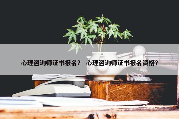 心理咨询师证书报名？ 心理咨询师证书报名资格？