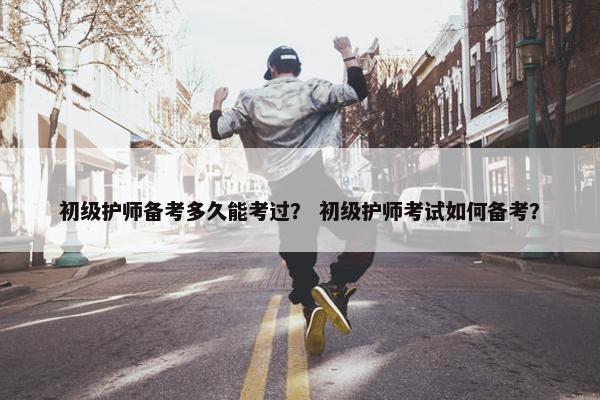 初级护师备考多久能考过？ 初级护师考试如何备考？