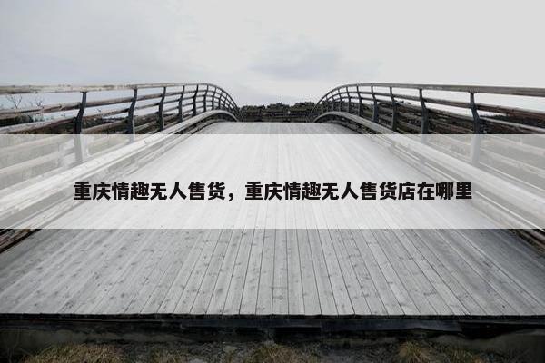 重庆情趣无人售货，重庆情趣无人售货店在哪里
