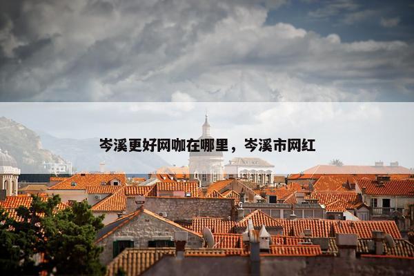 岑溪更好网咖在哪里，岑溪市网红