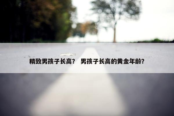 精致男孩子长高？ 男孩子长高的黄金年龄？