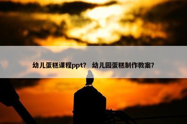 幼儿蛋糕课程ppt？ 幼儿园蛋糕制作教案？