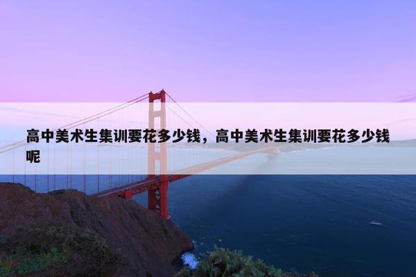 高中美术生集训要花多少钱，高中美术生集训要花多少钱呢