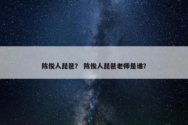 陈俊人琵琶？ 陈俊人琵琶老师是谁？