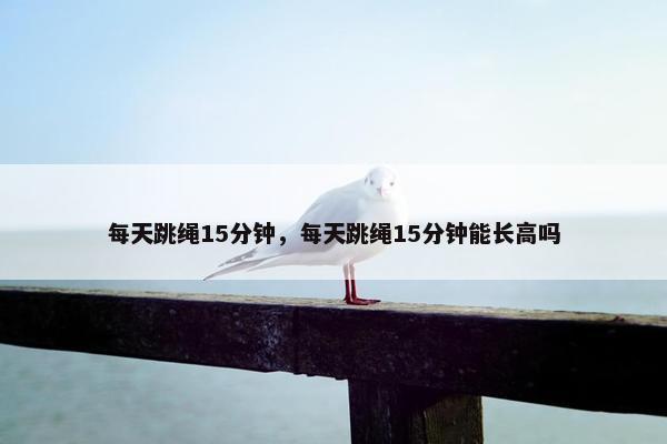 每天跳绳15分钟，每天跳绳15分钟能长高吗