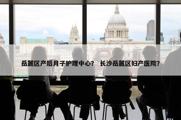 岳麓区产后月子护理中心？ 长沙岳麓区妇产医院？
