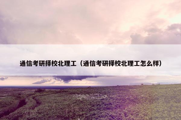 通信考研择校北理工（通信考研择校北理工怎么样）