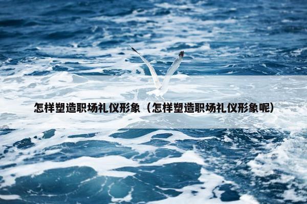 怎样塑造职场礼仪形象（怎样塑造职场礼仪形象呢）