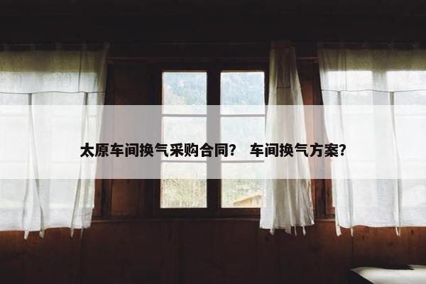 太原车间换气采购合同？ 车间换气方案？