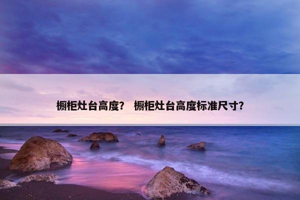 橱柜灶台高度？ 橱柜灶台高度标准尺寸？
