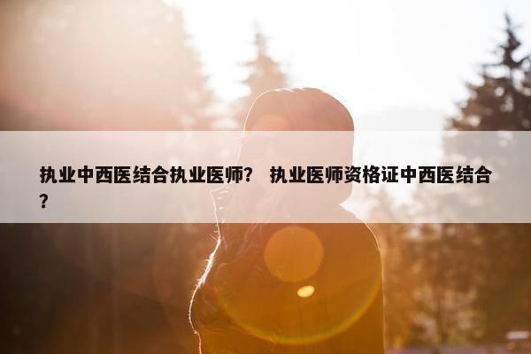 执业中西医结合执业医师？ 执业医师资格证中西医结合？