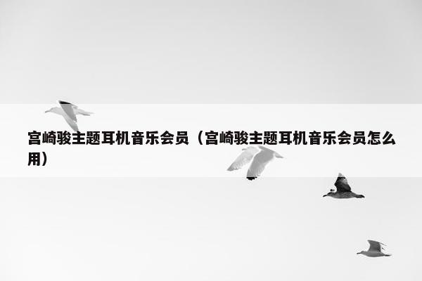 宫崎骏主题耳机音乐会员（宫崎骏主题耳机音乐会员怎么用）