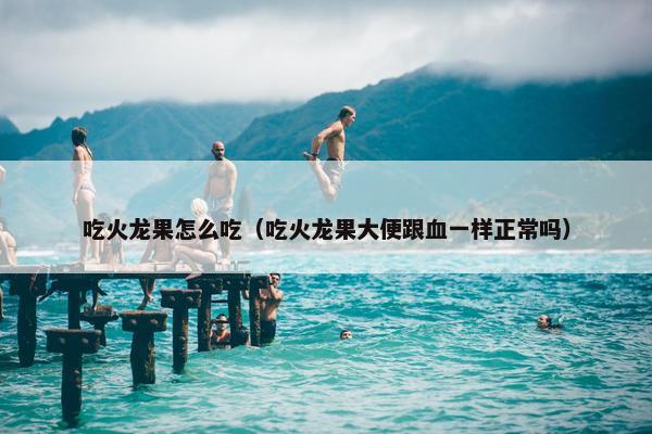 吃火龙果怎么吃（吃火龙果大便跟血一样正常吗）