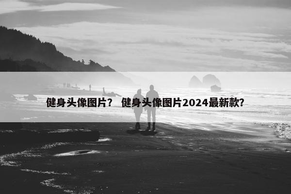 健身头像图片？ 健身头像图片2024最新款？