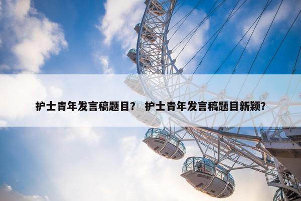 护士青年发言稿题目？ 护士青年发言稿题目新颖？