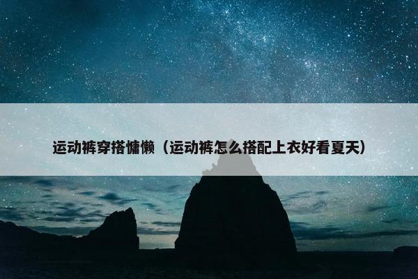 运动裤穿搭慵懒（运动裤怎么搭配上衣好看夏天）