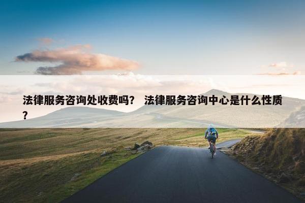 法律服务咨询处收费吗？ 法律服务咨询中心是什么性质？