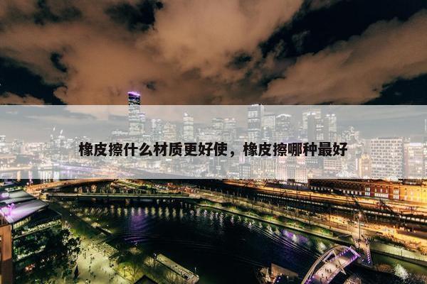 橡皮擦什么材质更好使，橡皮擦哪种最好