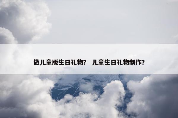 做儿童版生日礼物？ 儿童生日礼物制作？