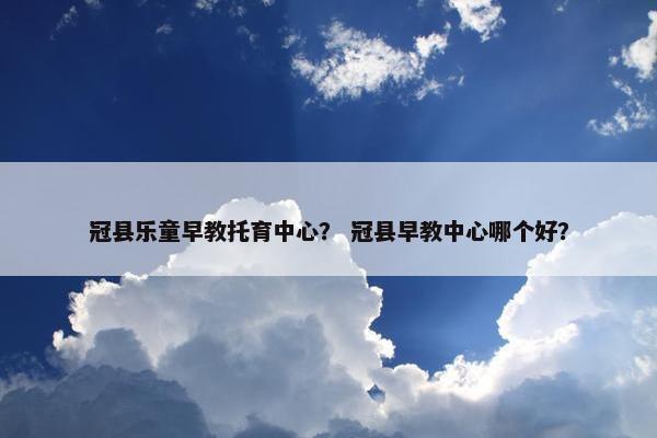 冠县乐童早教托育中心？ 冠县早教中心哪个好？