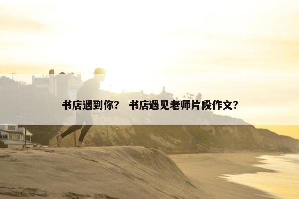书店遇到你？ 书店遇见老师片段作文？