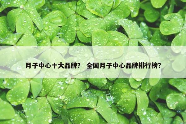 月子中心十大品牌？ 全国月子中心品牌排行榜？