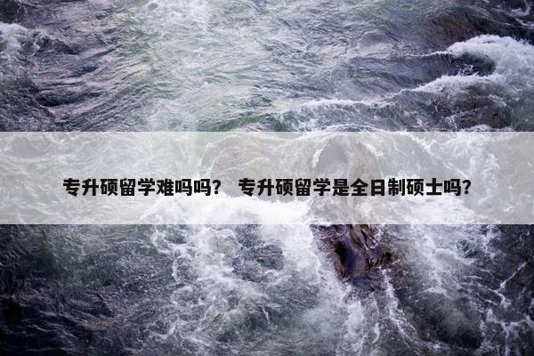 专升硕留学难吗吗？ 专升硕留学是全日制硕士吗？