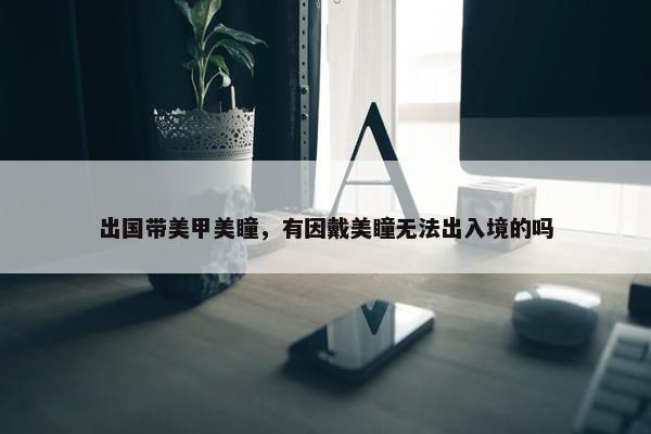 出国带美甲美瞳，有因戴美瞳无法出入境的吗
