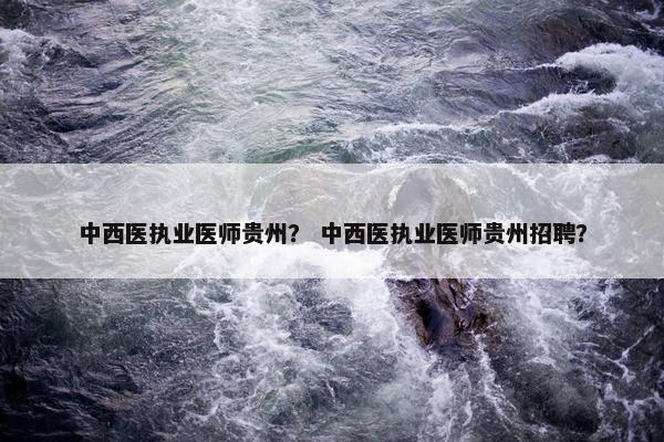 中西医执业医师贵州？ 中西医执业医师贵州招聘？