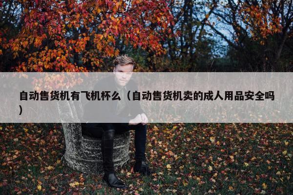 自动售货机有飞机杯么（自动售货机卖的成人用品安全吗）