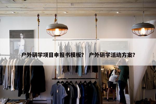 户外研学项目申报书模板？ 户外研学活动方案？