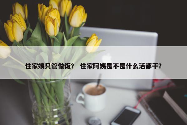 住家姨只管做饭？ 住家阿姨是不是什么活都干？