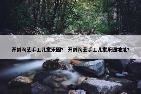开封陶艺手工儿童乐园？ 开封陶艺手工儿童乐园地址？
