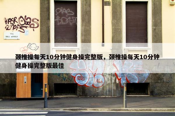 颈椎操每天10分钟健身操完整版，颈椎操每天10分钟健身操完整版最佳
