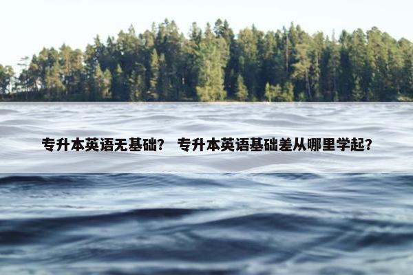 专升本英语无基础？ 专升本英语基础差从哪里学起？