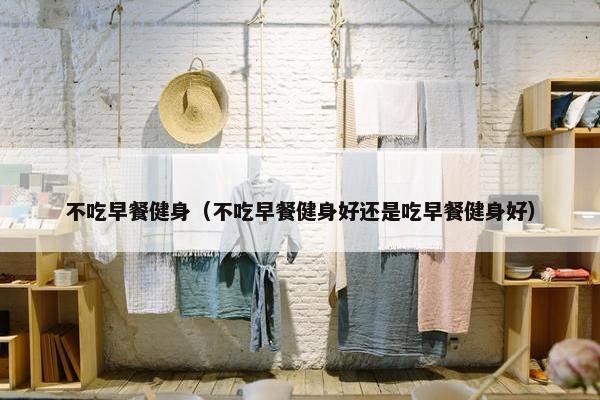 不吃早餐健身（不吃早餐健身好还是吃早餐健身好）