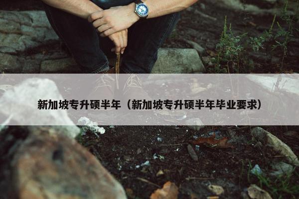 新加坡专升硕半年（新加坡专升硕半年毕业要求）