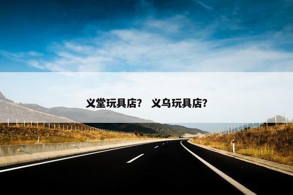 义堂玩具店？ 义乌玩具店？
