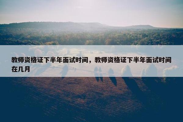 教师资格证下半年面试时间，教师资格证下半年面试时间在几月