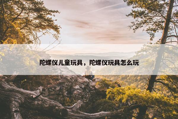 陀螺仪儿童玩具，陀螺仪玩具怎么玩