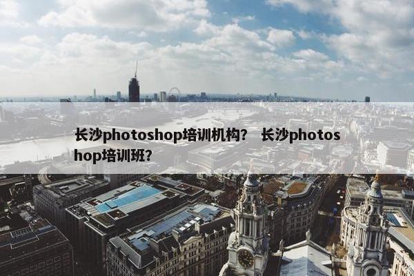 长沙photoshop培训机构？ 长沙photoshop培训班？