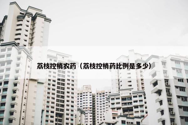 荔枝控梢农药（荔枝控梢药比例是多少）