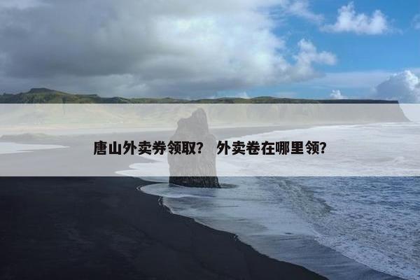 唐山外卖券领取？ 外卖卷在哪里领？