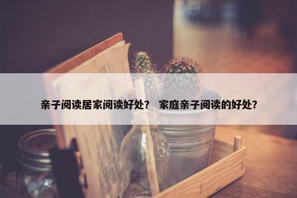 亲子阅读居家阅读好处？ 家庭亲子阅读的好处？