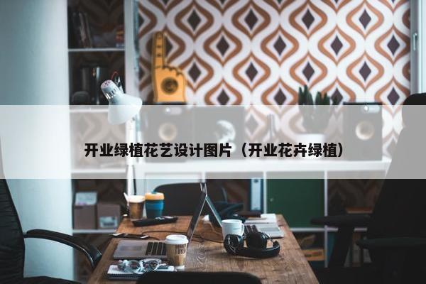 开业绿植花艺设计图片（开业花卉绿植）