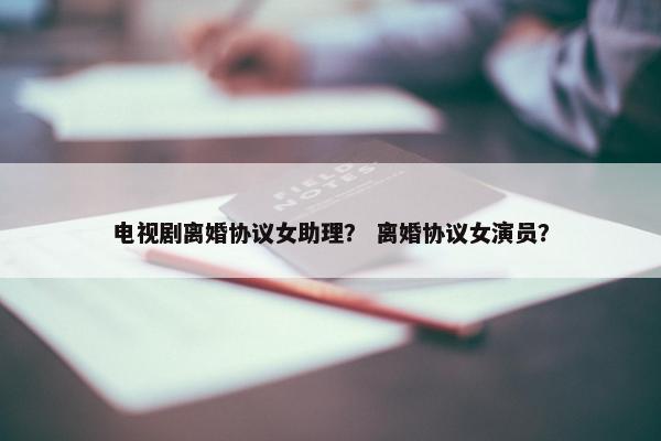 电视剧离婚协议女助理？ 离婚协议女演员？