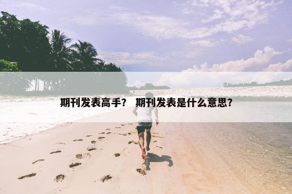 期刊发表高手？ 期刊发表是什么意思？
