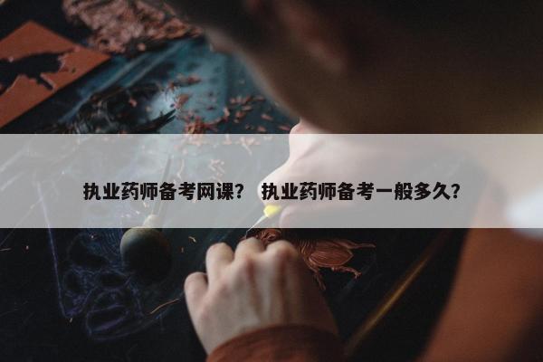 执业药师备考网课？ 执业药师备考一般多久？
