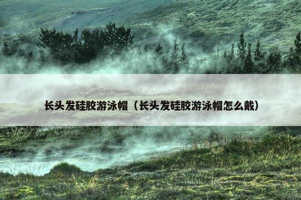 长头发硅胶游泳帽（长头发硅胶游泳帽怎么戴）